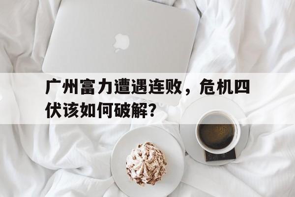 广州富力遭遇连败，危机四伏该如何破解？的简单介绍